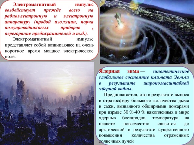Электромагнитный импульс воздействует прежде всего на радиоэлектронную и электронную аппаратуру (пробой изоляции, порча полупроводниковых приборов , перегорание предохранителей и т.д.). Электромагнитный импульс представляет собой возникающее на очень короткое время мощное электрическое поле. Ядерная зима   — гипотетическое глобальное состояние климата Земли в результате широкомасштабной ядерной войны .  Предполагается, что в результате выноса в стратосферу большого количества дыма и сажи, вызванного обширными пожарами при взрыве 30 %-40 % накопленных в мире ядерных боезарядов, температура на планете повсеместно снизится до арктической в результате существенного повышения количества отражённых солнечных лучей 