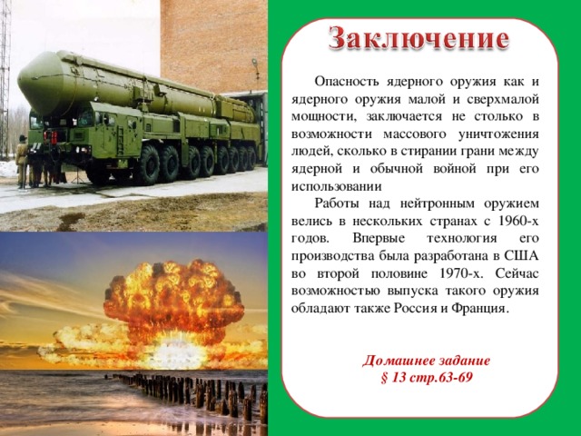 Опасность ядерного оружия как и ядерного оружия малой и сверхмалой мощности, заключается не столько в возможности массового уничтожения людей, сколько в стирании грани между ядерной и обычной войной при его использовании Работы над нейтронным оружием велись в нескольких странах с 1960-х годов. Впервые технология его производства была разработана в США во второй половине 1970-х. Сейчас возможностью выпуска такого оружия обладают также Россия и Франция. Домашнее задание § 13 стр.63-69  