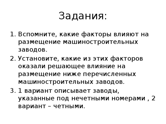 Задания: Вспомните, какие факторы влияют на размещение машиностроительных заводов. Установите, какие из этих факторов оказали решающее влияние на размещение ниже перечисленных машиностроительных заводов. 1 вариант описывает заводы, указанные под нечетными номерами , 2 вариант – четными. 
