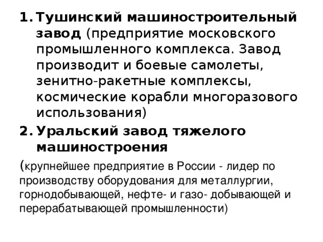 Тушинский машиностроительный завод (предприятие московского промышленного комплекса. Завод производит и боевые самолеты, зенитно-ракетные комплексы, космические корабли многоразового использования) Уральский завод тяжелого машиностроения ( крупнейшее предприятие в России - лидер по производству оборудования для металлургии, горнодобывающей, нефте- и газо- добывающей и перерабатывающей промышленности) 