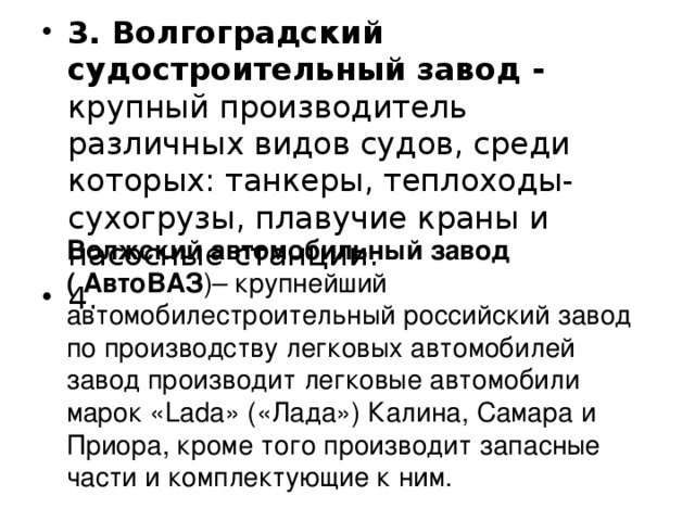 3. Волгоградский судостроительный завод - крупный производитель различных видов судов, среди которых: танкеры, теплоходы-сухогрузы, плавучие краны и насосные станции. 4.   Волжский автомобильный завод ( АвтоВАЗ )– крупнейший автомобилестроительный российский завод по производству легковых автомобилей завод производит легковые автомобили марок «Lada» («Лада») Калина, Самара и Приора, кроме того производит запасные части и комплектующие к ним. 