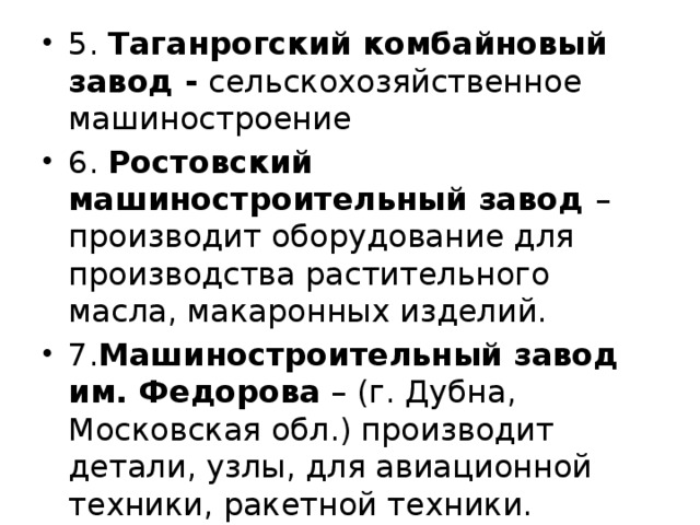 5. Таганрогский комбайновый завод - сельскохозяйственное машиностроение 6. Ростовский машиностроительный завод – производит оборудование для производства растительного масла, макаронных изделий. 7. Машиностроительный завод им. Федорова – (г. Дубна, Московская обл.) производит детали, узлы, для авиационной техники, ракетной техники. 