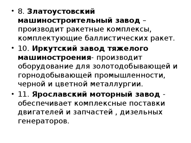 8. Златоустовский машиностроительный завод – производит ракетные комплексы, комплектующие баллистических ракет. 10. Иркутский завод тяжелого машиностроения - производит оборудование для золотодобывающей и горнодобывающей промышленности, черной и цветной металлургии. 11. Ярославский моторный завод - обеспечивает комплексные поставки двигателей и запчастей , дизельных генераторов.  