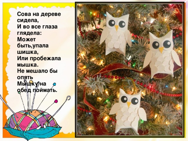 Сова на дереве сидела,  И во все глаза глядела:  Может быть,упала шишка,  Или пробежала мышка.  Не мешало бы опять  Мышку на обед поймать.   