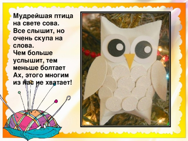 Мудрейшая птица на свете сова.  Все слышит, но очень скупа на слова.  Чем больше услышит, тем меньше болтает  Ах, этого многим из нас не хватает! 