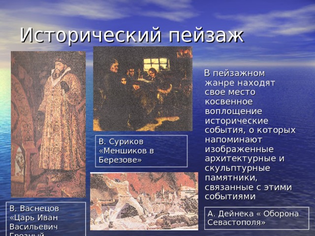 Исторический пейзаж  В пейзажном жанре находят свое место косвенное воплощение исторические события, о которых напоминают изображенные архитектурные и скульптурные памятники, связанные с этими событиями В. Суриков «Меншиков в Березове» В. Васнецов «Царь Иван Васильевич Грозный А. Дейнека « Оборона Севастополя» 
