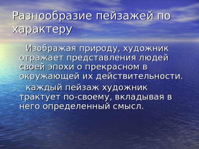 Разнообразие пейзажей по характеру  Изображая природу, художник отражает представления людей своей эпохи о прекрасном в окружающей их действительности.  каждый пейзаж художник трактует по-своему, вкладывая в него определенный смысл. 