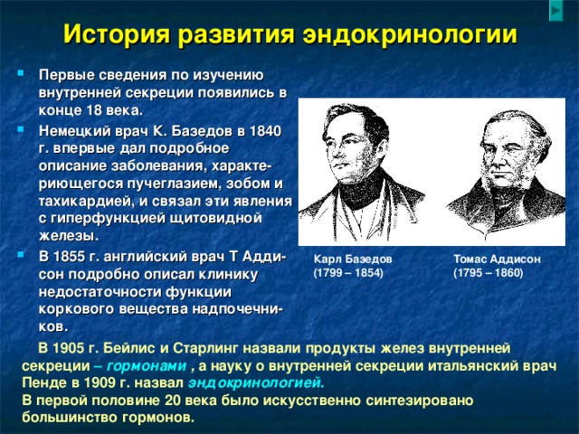 История развития эндокринологии Первые сведения по изучению внутренней секреции появились в конце 18 века. Немецкий врач К. Базедов в 1840 г. впервые дал подробное описание заболевания, характе-риющегося пучеглазием, зобом и тахикардией, и связал эти явления с гиперфункцией щитовидной железы. В 1855 г. английский врач Т Адди-сон подробно описал клинику недостаточности функции коркового вещества надпочечни-ков. Карл Базедов Томас Аддисон (1799 – 1854) (1795 – 1860)  В 1905 г. Бейлис и Старлинг назвали продукты желез внутренней секреции – гормонами , а науку о внутренней секреции итальянский врач Пенде в 1909 г. назвал эндокринологией.  В первой половине 20 века было искусственно синтезировано большинство гормонов.   