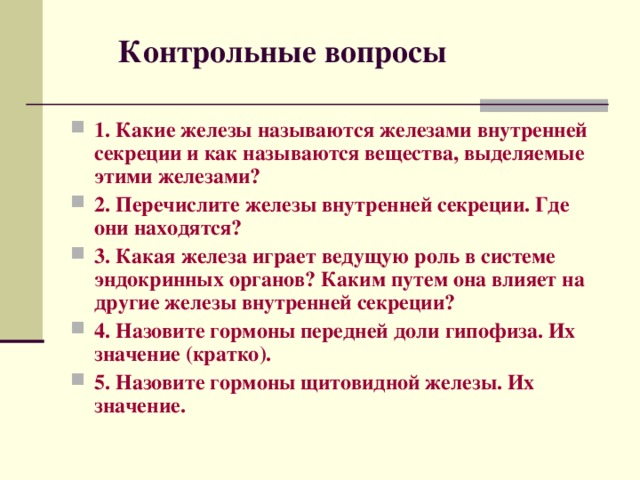  Контрольные вопросы 1. Какие железы называются железами внутренней секреции и как называются вещества, выделяемые этими железами? 2. Перечислите железы внутренней секреции. Где они находятся? 3. Какая железа играет ведущую роль в системе эндокринных органов? Каким путем она влияет на другие железы внутренней секреции? 4. Назовите гормоны передней доли гипофиза. Их значение (кратко). 5. Назовите гормоны щитовидной железы. Их значение.  