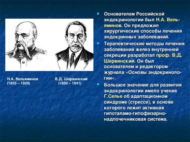 Основателем Российской эндокринологии был Н.А. Вель-яминов. Он предложил хирургические способы лечения эндокринных заболеваний. Терапевтические методы лечения заболеваний желез внутренней секреции разработал проф. В.Д. Шервинский. Он был основателем и редактором журнала «Основы эндокриноло-гии». Большое значение для развития эндокринологии имело учение Г.Селье об адаптационном синдроме (стрессе), в основе которого лежит активная гипоталамо-гипофизарно-надпочечниковая система. Н.А. Вельяминов В.Д. Шервинский (1855 – 1920) (1850 – 1941) 