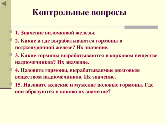  Контрольные вопросы 1. Значение вилочковой железы. 2. Какие и где вырабатываются гормоны в поджелудочной железе? Их значение. 3. Какие гормоны вырабатываются в корковом веществе надпочечников? Их значение. 4. Назовите гормоны, вырабатываемые мозговым веществом надпочечников. Их значение. 15. Назовите женские и мужские половые гормоны. Где они образуются и каково их значение?  