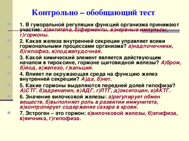  Контрольно – обобщающий тест 1. В гуморальной регуляции функций организма принимают участие:  а)антитела, б)ферменты, в)нервные импульсы, г)гормоны. 2. Какая железа внутренней секреции управляет всеми гормональными процессами организма? а)надпочечники, б)гипофиз, в)поджелудочная. 3. Какой химический элемент является действующим началом в тироксине, гормоне щитовидной железы? А)бром, б)йод, в)железо, г)кальций. 4. Влияет ли окружающая среда на функцию желез внутренней секреции? А)да, б)нет. 5. Какие гормоны выделяются передней долей гипофиза?  А)СТГ. б)адреналин, в)АДГ, г)ЛТГ, д)окситоцин, е)АКТГ. 6. Значение вилочковой железы: а)регулирует обмен веществ, б)выполняет роль в развитии иммунитета, в)контролирует содержание сахара в крови. 7. Эстроген – это гормон: а)вилочковой железы, б)эпифиза, в)яичника, г)гипофиза. 