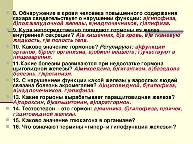 8. Обнаружение в крови человека повышенного содержания сахара свидетельствует о нарушении функции: а)гипофиза, б)поджелудочной железы, в)надпочечников, г)эпифиза . 9. Куда непосредственно попадают гормоны из желез внутренней секреции? А)в кишечник, б)в кровь, в)в тканевую жидкость, г)в полость тела. 10. Каково значение гормонов? Регулируют: а)функции органов, б)рост организма, в)обмен веществ; г)участвуют в пищеварении. 11.Какие болезни развиваются при недостатке гормона щитовидной железы? А)микседема, б)гигантизм, в)базедова болезнь, г)кретинизм. 12. С нарушением функции какой железы у взрослых людей связана болезнь акромегалия? А)щитовидной, б)гипофиза, в)надпочечников, г)эпифиза. 13. Какие гормоны вырабатывает паращитовидная железа? А)тироксин, б)кальцитонин, в)паратгормон. 14. Тестостерон – это гормон: а)яичника, б)гипофиза, в)яичек, г)щитовидной железы. 15. Каково значение глюкагона в организме? 16. Что означают термины «гипер- и гипофункция железы»? 