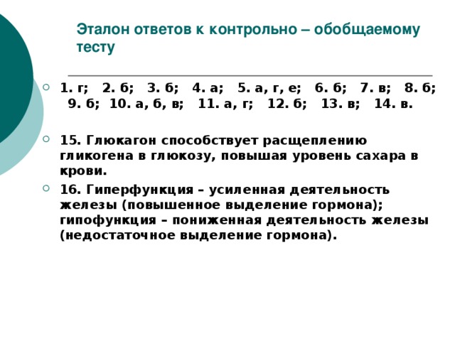 Эталон ответов к контрольно – обобщаемому тесту 1. г; 2. б; 3. б; 4. а; 5. а, г, е; 6. б; 7. в; 8. б; 9. б; 10. а, б, в; 11. а, г; 12. б; 13. в; 14. в.  15. Глюкагон способствует расщеплению гликогена в глюкозу, повышая уровень сахара в крови. 16. Гиперфункция – усиленная деятельность железы (повышенное выделение гормона); гипофункция – пониженная деятельность железы (недостаточное выделение гормона). 