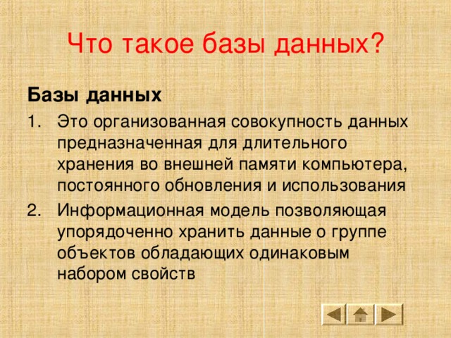 Что такое базы данных? Базы данных Это организованная совокупность данных предназначенная для длительного хранения во внешней памяти компьютера, постоянного обновления и использования Информационная модель позволяющая упорядоченно хранить данные о группе объектов обладающих одинаковым набором свойств 