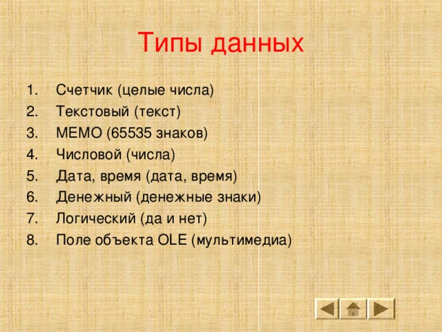 Типы данных Счетчик (целые числа) Текстовый ( текст ) МЕМО (65535 знаков) Числовой (числа) Дата, время (дата, время) Денежный (денежные знаки) Логический (да и нет) Поле объекта OLE (мультимедиа)  