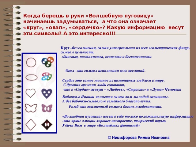 Когда берешь в руки «Волшебную пуговицу» начинаешь задумываться, а что она означает «круг», «овал», «сердечко»? Какую информацию несут эти символы? А это интересно!!! Круг – без сомнения, самая универсальная из всех геометрических фигур, символ цельности,  единства, постоянства, вечности и бесконечности . Овал- это символ исполнения всех желаний . Сердце это самое мощное из позитивных эмблем в мире.  С древних времени люди считают,  что в «Сердце» живут – «Любовь», «Страсть» и «Душа» Человека Бабочка-в Японии является символом молодой женщины. А две бабочки-символом семейного благополучия . Ромб-это жизненный символ богинь плодовитости .  «Волшебная пуговица» несет в себе только положительную информацию -это яркие эмоции хорошее настроение, творческий порыв. Удачи Вам в мире «Волшебных фантазий » ©  Никифорова Римма Ивановна