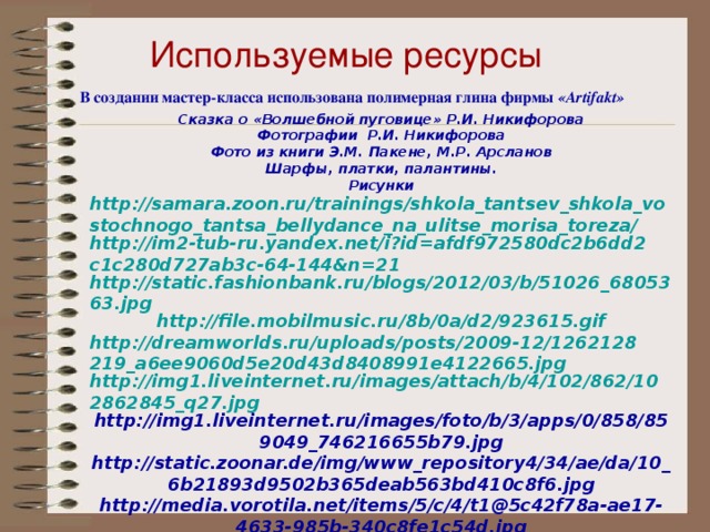 Используемые ресурсы В создании мастер-класса использована полимерная глина фирмы «Artifakt» Сказка о «Волшебной пуговице» Р.И. Никифорова Фотографии Р.И. Никифорова Фото из книги Э.М. Пакене, М.Р. Арсланов Шарфы, платки, палантины. Рисунки http://samara.zoon.ru/trainings/shkola_tantsev_shkola_vostochnogo_tantsa_bellydance_na_ulitse_morisa_toreza/ http://im2-tub-ru.yandex.net/i?id=afdf972580dc2b6dd2c1c280d727ab3c-64-144&n=21 http://static.fashionbank.ru/blogs/2012/03/b/51026_6805363.jpg http://file.mobilmusic.ru/8b/0a/d2/923615.gif http://dreamworlds.ru/uploads/posts/2009-12/1262128219_a6ee9060d5e20d43d8408991e4122665.jpg http://img1.liveinternet.ru/images/attach/b/4/102/862/102862845_q27.jpg http://img1.liveinternet.ru/images/foto/b/3/apps/0/858/859049_746216655b79.jpg http://static.zoonar.de/img/www_repository4/34/ae/da/10_6b21893d9502b365deab563bd410c8f6.jpg http://media.vorotila.net/items/5/c/4/t1@5c42f78a-ae17-4633-985b-340c8fe1c54d.jpg http://08.od.ua/cache/f/f/d/1/257343dd89ae9e107e75700cf7e2.jpg музыка http://muzofon.com/search/Минус%20arash