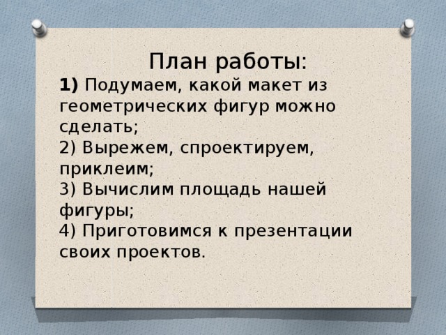  План работы : 1)  Подумаем, какой макет из геометрических фигур можно сделать; 2) Вырежем, спроектируем, приклеим; 3) Вычислим площадь нашей фигуры; 4) Приготовимся к презентации своих проектов.   