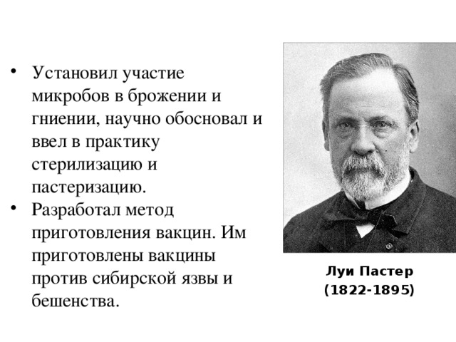 Установил участие микробов в брожении и гниении, научно обосновал и ввел в практику стерилизацию и пастеризацию. Разработал метод приготовления вакцин. Им приготовлены вакцины против сибирской язвы и бешенства. Луи Пастер (1822-1895) 
