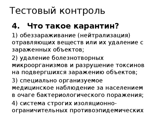 Тестовый контроль 4.  Что такое карантин? 1) обеззараживание (нейтрализация) отравляющих веществ или их удаление с зараженных объектов; 2) удаление болезнотворных микроорганизмов и разрушение токсинов на подвергшихся заражению объектов; 3) специально организуемое медицинское наблюдение за населением в очаге бактериологического поражения; 4) система строгих изоляционно-ограничительных противоэпидемических мероприятий. 