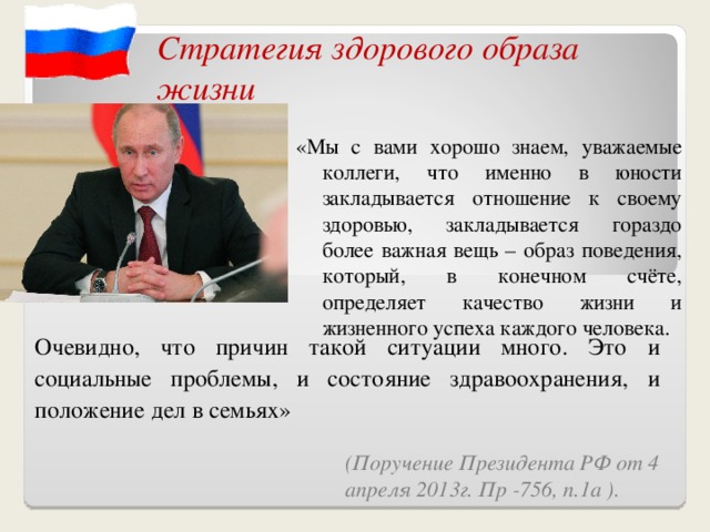 Стратегия здорового образа жизни  «Мы с вами хорошо знаем, уважаемые коллеги, что именно в юности закладывается отношение к своему здоровью, закладывается гораздо более важная вещь – образ поведения, который, в конечном счёте, определяет качество жизни и жизненного успеха каждого человека. Очевидно, что причин такой ситуации много. Это и социальные проблемы, и состояние здравоохранения, и положение дел в семьях» (Поручение Президента РФ от 4 апреля 2013г. Пр -756, п.1а ).  