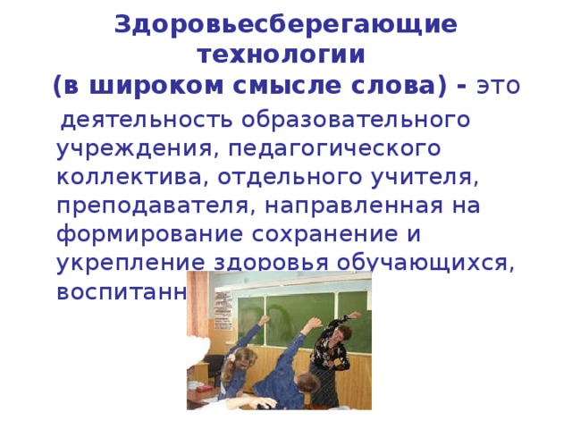 Здоровьесберегающие технологии  (в широком смысле слова) - это  деятельность образовательного учреждения, педагогического коллектива, отдельного учителя, преподавателя, направленная на формирование сохранение и укрепление здоровья обучающихся, воспитанников 