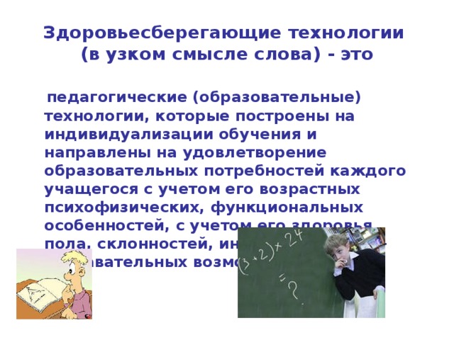 Здоровьесберегающие технологии  (в узком смысле слова) - это  педагогические (образовательные) технологии, которые построены на индивидуализации обучения и направлены на удовлетворение образовательных потребностей каждого учащегося с учетом его возрастных психофизических, функциональных особенностей, с учетом его здоровья, пола, склонностей, интересов, учебно-познавательных возможностей  