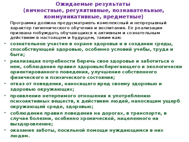 Ожидаемые результаты  (личностные, регулятивные, познавательные, коммуникативные, предметные)   Программа должна предусматривть комплексный и непрерывный характер гигиенического обучения и воспитания. Ее реализация призвана побуждать обучающихся к активным и сознательным действиям в настоящем и будущем, таким как: сознательное участие в охране здоровья и в создании среды, способствующей здоровью, особенно условий учебы, труда и быта; реализация потребности беречь свое здоровье и заботиться о нем, соблюдение правил здоровьесберегающего и экологически ориентированного поведения, улучшение собственного физического и психического состояния; отказ от поведения, наносящего вред своему здоровью и здоровью окружающих; проявление нетерпимого отношения к употреблению психоактивных веществ, к действиям людей, наносящим ущерб окружающей среде, здоровью; соблюдение правил поведения на дорогах, в транспорте, в случае болезни, особенно хронической, нацеленного на выздоровление; оказание заботы, посильной помощи нуждающимся в них людям.  