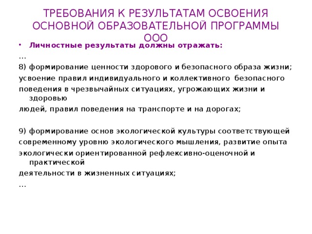 ТРЕБОВАНИЯ К РЕЗУЛЬТАТАМ ОСВОЕНИЯ  ОСНОВНОЙ ОБРАЗОВАТЕЛЬНОЙ ПРОГРАММЫ ООО Личностные результаты должны отражать: … 8) формирование ценности здорового и безопасного образа жизни; усвоение правил индивидуального и коллективного безопасного поведения в чрезвычайных ситуациях, угрожающих жизни и здоровью людей, правил поведения на транспорте и на дорогах; 9) формирование основ экологической культуры соответствующей современному уровню экологического мышления, развитие опыта экологически ориентированной рефлексивно-оценочной и практической деятельности в жизненных ситуациях; … 