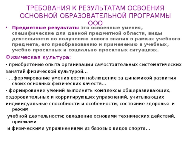 ТРЕБОВАНИЯ К РЕЗУЛЬТАТАМ ОСВОЕНИЯ  ОСНОВНОЙ ОБРАЗОВАТЕЛЬНОЙ ПРОГРАММЫ ООО Предметные результаты это освоенные умения, специфические для данной предметной области, виды деятельности по получению нового знания в рамках учебного предмета, его преобразованию и применению в учебных, учебно-проектных и социально-проектных ситуациях. Физическая культура: - приобретение опыта организации самостоятельных систематических занятий физической культурой… - …формирование умения вести наблюдение за динамикой развития своих основных физических качеств… - формирование умений выполнять комплексы общеразвивающих, оздоровительных и корригирующих упражнений, учитывающих индивидуальные способности и особенности, состояние здоровья и режим  учебной деятельности; овладение основами технических действий, приёмами  и физическими упражнениями из базовых видов спорта… 