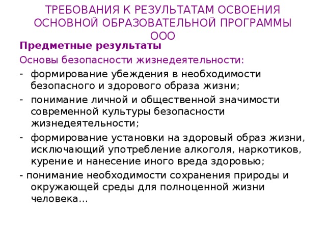 ТРЕБОВАНИЯ К РЕЗУЛЬТАТАМ ОСВОЕНИЯ  ОСНОВНОЙ ОБРАЗОВАТЕЛЬНОЙ ПРОГРАММЫ ООО Предметные результаты Основы безопасности жизнедеятельности: формирование убеждения в необходимости безопасного и здорового образа жизни; понимание личной и общественной значимости современной культуры безопасности жизнедеятельности; формирование установки на здоровый образ жизни, исключающий употребление алкоголя, наркотиков, курение и нанесение иного вреда здоровью; - понимание необходимости сохранения природы и окружающей среды для полноценной жизни человека… 