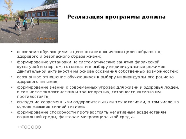   Реализация программы должна обеспечить:    осознание обучающимися ценности экологически целесообразного, здорового и безопасного образа жизни; формирование установки на систематические занятия физической культурой и спортом, готовности к выбору индивидуальных режимов двигательной активности на основе осознания собственных возможностей; осознанное отношение обучающихся к выбору индивидуального рациона здорового питания; формирование знаний о современных угрозах для жизни и здоровья людей, в том числе экологических и транспортных, готовности активно им противостоять; овладение современными оздоровительными технологиями, в том числе на основе навыков личной гигиены; формирование способности противостоять негативным воздействиям социальной среды, факторам микросоциальной среды…  ФГОС ООО 