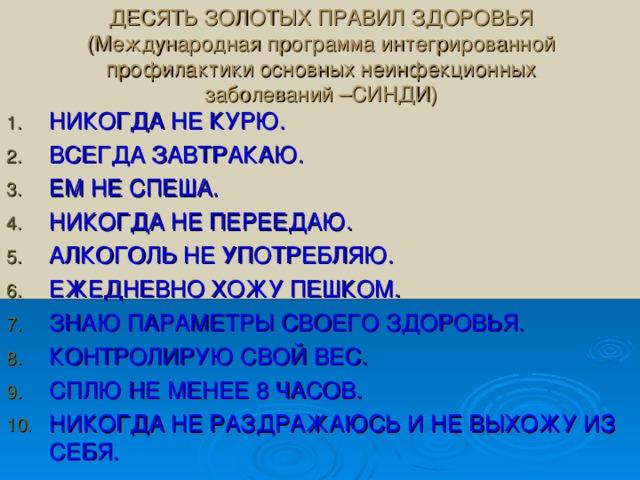 ДЕСЯТЬ ЗОЛОТЫХ ПРАВИЛ ЗДОРОВЬЯ  (Международная программа интегрированной профилактики основных неинфекционных заболеваний –СИНДИ) НИКОГДА НЕ КУРЮ. ВСЕГДА ЗАВТРАКАЮ. ЕМ НЕ СПЕША. НИКОГДА НЕ ПЕРЕЕДАЮ. АЛКОГОЛЬ НЕ УПОТРЕБЛЯЮ. ЕЖЕДНЕВНО ХОЖУ ПЕШКОМ. ЗНАЮ ПАРАМЕТРЫ СВОЕГО ЗДОРОВЬЯ. КОНТРОЛИРУЮ СВОЙ ВЕС. СПЛЮ НЕ МЕНЕЕ 8 ЧАСОВ. НИКОГДА НЕ РАЗДРАЖАЮСЬ И НЕ ВЫХОЖУ ИЗ СЕБЯ. 