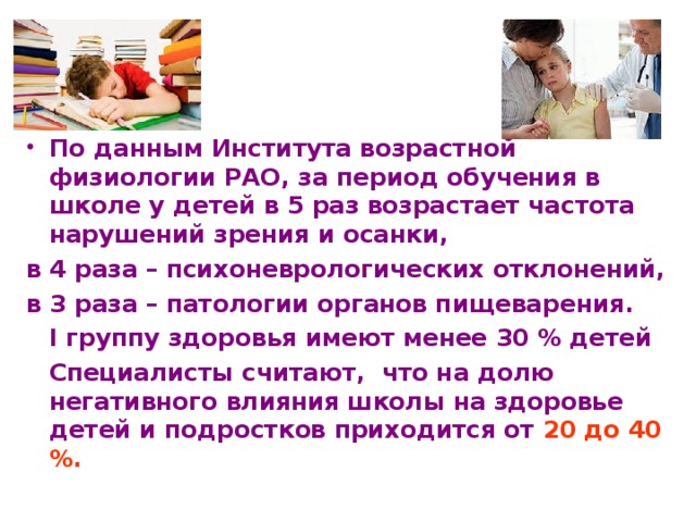   По данным Института возрастной физиологии РАО, за период обучения в школе у детей в 5 раз возрастает частота нарушений зрения и осанки, в 4 раза – психоневрологических отклонений, в 3 раза – патологии органов пищеварения.  I группу здоровья имеют менее 30 % детей   Специалисты считают, что на долю негативного влияния школы на здоровье детей и подростков приходится от 20 до 40 %.  