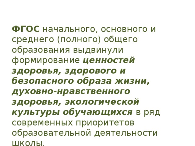   ФГОС начального, основного и среднего (полного) общего образования выдвинули формирование ценностей здоровья, здорового и безопасного образа жизни, духовно-нравственного здоровья, экологической культуры обучающихся в ряд современных приоритетов образовательной деятельности школы .   