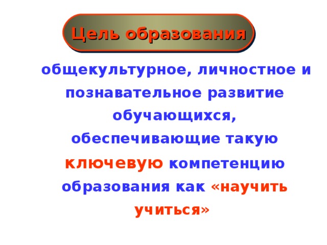 Цель образования  общекультурное, личностное и познавательное развитие обучающихся, обеспечивающие такую ключевую компетенцию образования как «научить учиться»    Новые социальные запросы определяют цели образования как общекультурное, личностное и познавательное развитие учащихся, обеспечивающие такую ключевую компетенцию образования как «научить учиться» .  Важнейшей задачей современной системы образования является формирование совокупности «универсальных учебных действий», обеспечивающих «умение учиться»,  способность личности к саморазвитию и самосовершенствованию  путем сознательного и активного присвоения нового социального опыта , а не только освоение учащимися конкретных предметных знаний и навыков в рамках отдельных дисциплин. При этом знания, умения и навыки формируются, применяются и сохраняются в тесной связи с активными действиями самих учащихся.  