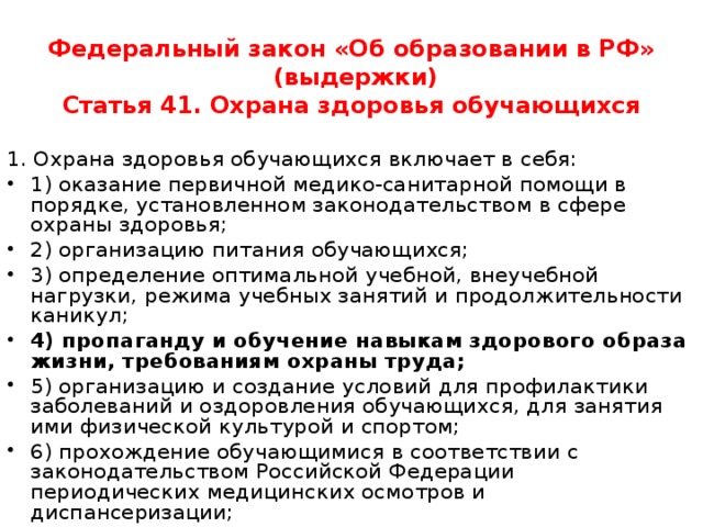 Федеральный закон «Об образовании в РФ»  (выдержки)  Статья 41. Охрана здоровья обучающихся   1. Охрана здоровья обучающихся включает в себя: 1) оказание первичной медико-санитарной помощи в порядке, установленном законодательством в сфере охраны здоровья; 2) организацию питания обучающихся; 3) определение оптимальной учебной, внеучебной нагрузки, режима учебных занятий и продолжительности каникул; 4) пропаганду и обучение навыкам здорового образа жизни, требованиям охраны труда; 5) организацию и создание условий для профилактики заболеваний и оздоровления обучающихся, для занятия ими физической культурой и спортом; 6) прохождение обучающимися в соответствии с законодательством Российской Федерации периодических медицинских осмотров и диспансеризации; 