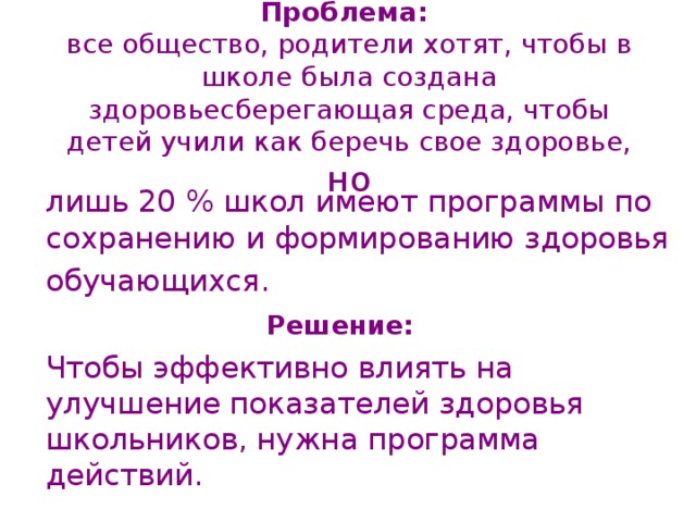 Проблема:  все общество, родители хотят, чтобы в школе была создана здоровьесберегающая среда, чтобы детей учили как беречь свое здоровье,  но  лишь 20 % школ имеют программы по сохранению и формированию здоровья  обучающихся. Решение:    Чтобы эффективно влиять на улучшение показателей здоровья школьников, нужна программа действий. 