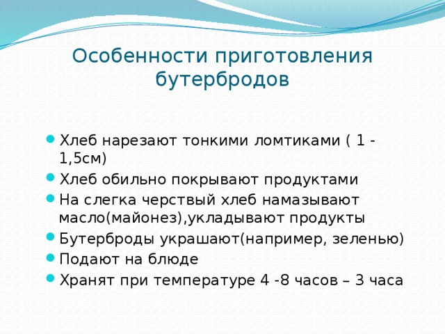 Особенности приготовления бутербродов Хлеб нарезают тонкими ломтиками ( 1 - 1,5см) Хлеб обильно покрывают продуктами На слегка черствый хлеб намазывают масло(майонез),укладывают продукты Бутерброды украшают(например, зеленью) Подают на блюде Хранят при температуре 4 -8 часов – 3 часа 
