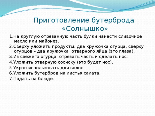 Приготовление бутерброда  «Солнышко» 1.На круглую отрезанную часть булки нанести сливочное масло или майонез. 2.Сверху уложить продукты: два кружочка огурца, сверху огурцов – два кружочка отварного яйца (это глаза). 3.Из свежего огурца отрезать часть и сделать нос. 4.Уложить отварную сосиску (это будет нос). 5.Укроп использовать для волос. 6.Уложить бутерброд на листья салата. 7.Подать на блюде. 