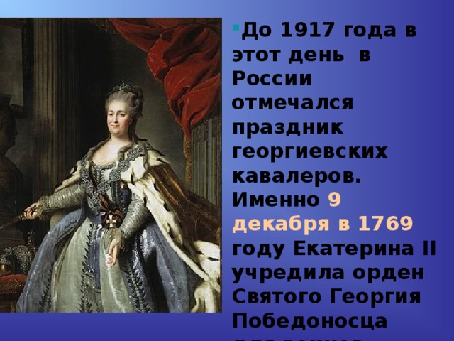 До 1917 года в этот день в России отмечался праздник георгиевских кавалеров. Именно 9 декабря в 1769 году Екатерина II учредила орден Святого Георгия Победоносца для воинов, проявивших в бою доблесть, отвагу и смелость. 