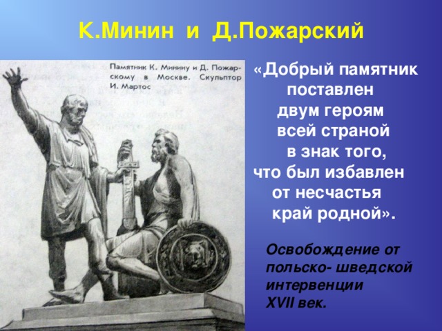 К.Минин и Д.Пожарский «Добрый памятник  поставлен  двум героям  всей страной  в знак того, что был избавлен  от несчастья  край родной».   Освобождение от  польско- шведской  интервенции  XVII век. 