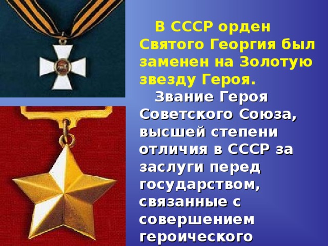 В СССР орден Святого Георгия был заменен на Золотую звезду Героя.    Звание Героя Советского Союза, высшей степени отличия в СССР за заслуги перед государством, связанные с совершением героического подвига, было учреждено Постановлением ЦИК СССР от 16 апреля 1934 года.  