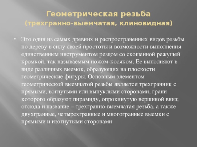 Геометрическая резьба   (трехгранно-выемчатая, клиновидная) Это один из самых древних и распространенных видов резьбы по дереву в силу своей простоты и возможности выполнения единственным инструментом резцом со скошенной режущей кромкой, так называемым ножом-косяком. Ее выполняют в виде различных выемок, образующих на плоскости геометрические фигуры. Основным элементом геометрической выемчатой резьбы является трехгранник с прямыми, вогнутыми или выпуклыми сторонами, грани которого образуют пирамиду, опрокинутую вершиной вниз; отсюда и название – трехгранно-выемчатая резьба, а также двухгранные, четырехгранные и многогранные выемки с прямыми и изогнутыми сторонами   