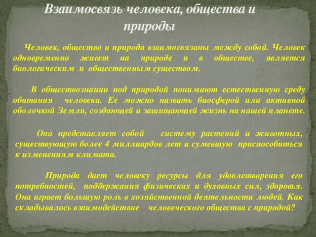 Взаимосвязь  человека, общества и природы  Человек, общество и природа взаимосвязаны между собой. Человек одновременно живет на природе и в обществе, является биологическим и общественным существом.   В обществознании под природой понимают естественную среду обитания человека. Ее можно назвать биосферой или активной оболочкой Земли, создающей и защищающей жизнь на нашей планете.              Она представляет собой систему растений и животных, существующую более 4 миллиардов лет и сумевшую приспособиться к изменениям климата.   Природа дает человеку ресурсы для удовлетворения его потребностей, поддержания физических и духовных сил, здоровья. Она играет большую роль в хозяйственной деятельности людей. Как складывалось взаимодействие человеческого общества с природой? 