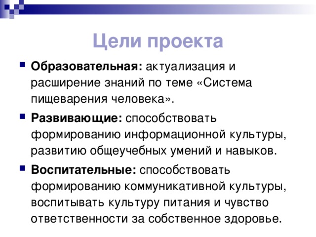 Цели проекта Образовательная: актуализация и расширение знаний по теме «Система пищеварения человека». Развивающие: способствовать формированию информационной культуры, развитию общеучебных умений и навыков. Воспитательные: способствовать формированию коммуникативной культуры, воспитывать культуру питания и чувство ответственности за собственное здоровье. 