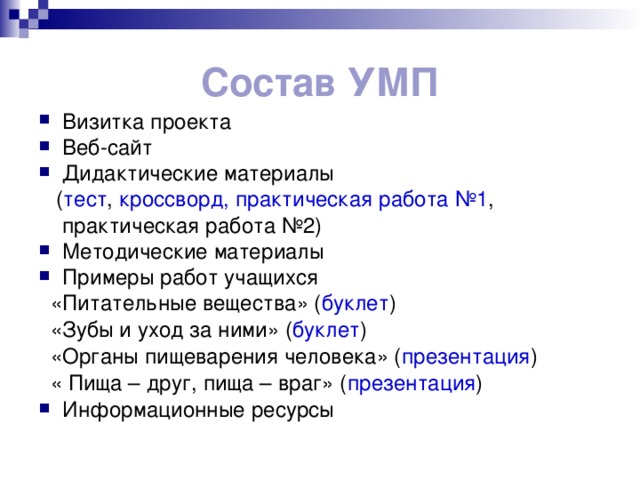 Состав УМП Визитка проекта Веб-сайт Дидактические материалы  ( тест , кроссворд,  практическая работа №1 ,  практическая работа №2) Методические материалы Примеры работ учащихся  «Питательные вещества» ( буклет )  «Зубы и уход за ними» ( буклет )  «Органы пищеварения человека» ( презентация )  « Пища – друг, пища – враг» ( презентация ) Информационные ресурсы 