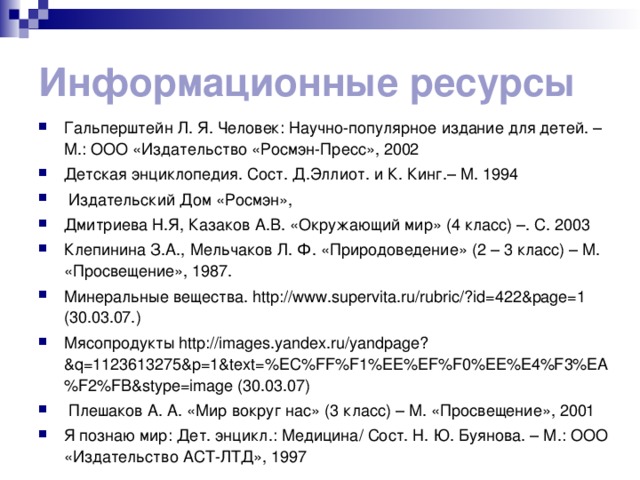 Информационные ресурсы Гальперштейн Л. Я. Человек: Научно-популярное издание для детей. – М.: ООО «Издательство «Росмэн-Пресс», 2002 Детская энциклопедия. Сост. Д.Эллиот. и К. Кинг.– М. 1994  Издательский Дом «Росмэн», Дмитриева Н.Я, Казаков А.В. «Окружающий мир» (4 класс) –. С. 2003 Клепинина З.А., Мельчаков Л. Ф. «Природоведение» (2 – 3 класс) – М. «Просвещение», 1987. Минеральные вещества. http://www.supervita.ru/rubric/?id=422&page=1 (30.03.07.) Мясопродукты http://images.yandex.ru/yandpage?&q=1123613275&p=1&text=%EC%FF%F1%EE%EF%F0%EE%E4%F3%EA%F2%FB&stype=image (30.03.07)  Плешаков А. А. «Мир вокруг нас» (3 класс) – М. «Просвещение», 2001 Я познаю мир: Дет. энцикл.: Медицина/ Сост. Н. Ю. Буянова. – М.: ООО «Издательство АСТ-ЛТД», 1997 