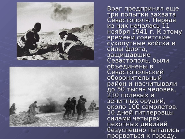  Враг предпринял еще три попытки захвата Севастополя. Первая из них началась 11 ноября 1941 г. К этому времени советские сухопутные войска и силы флота, защищавшие Севастополь, были объединены в Севастопольский оборонительный район и насчитывали до 50 тысяч человек, 230 полевых и зенитных орудий, около 100 самолетов. 10 дней гитлеровцы силами четырех пехотных дивизий безуспешно пытались прорваться к городу. 
